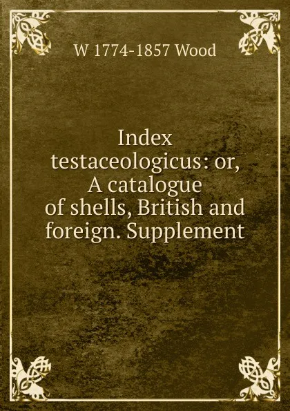 Обложка книги Index testaceologicus: or, A catalogue of shells, British and foreign. Supplement, W 1774-1857 Wood