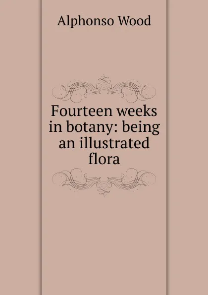 Обложка книги Fourteen weeks in botany: being an illustrated flora, Alphonso Wood