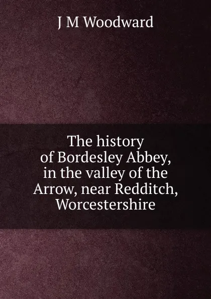 Обложка книги The history of Bordesley Abbey, in the valley of the Arrow, near Redditch, Worcestershire, J M Woodward