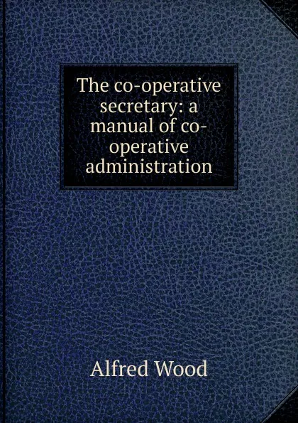 Обложка книги The co-operative secretary: a manual of co-operative administration, Alfred Wood