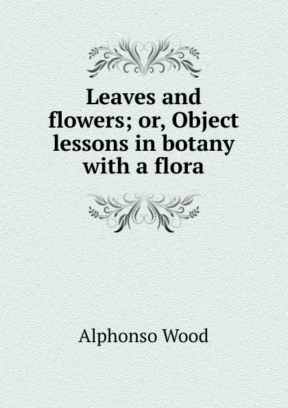 Обложка книги Leaves and flowers; or, Object lessons in botany with a flora, Alphonso Wood