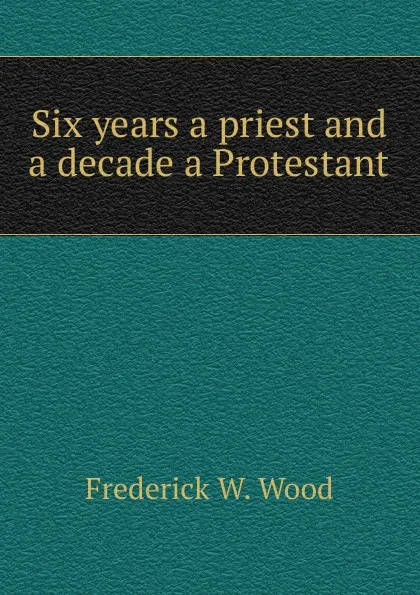 Обложка книги Six years a priest and a decade a Protestant, Frederick W. Wood