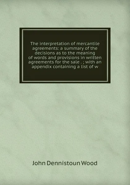 Обложка книги The interpretation of mercantile agreements: a summary of the decisions as to the meaning of words and provisions in written agreements for the sale . ; with an appendix containing a list of w, John Dennistoun Wood