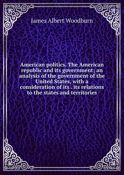 Обложка книги American politics. The American republic and its government; an analysis of the government of the United States, with a consideration of its . its relations to the states and territories, James Albert Woodburn