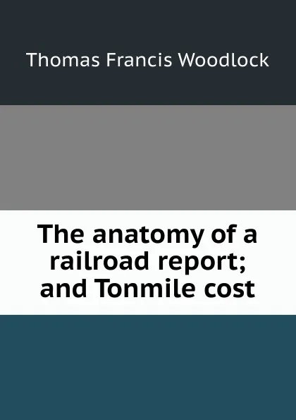 Обложка книги The anatomy of a railroad report; and Tonmile cost, Thomas Francis Woodlock