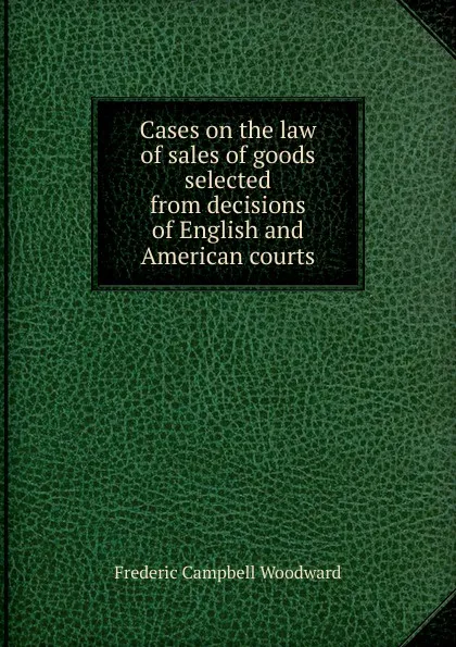 Обложка книги Cases on the law of sales of goods selected from decisions of English and American courts, Frederic Campbell Woodward