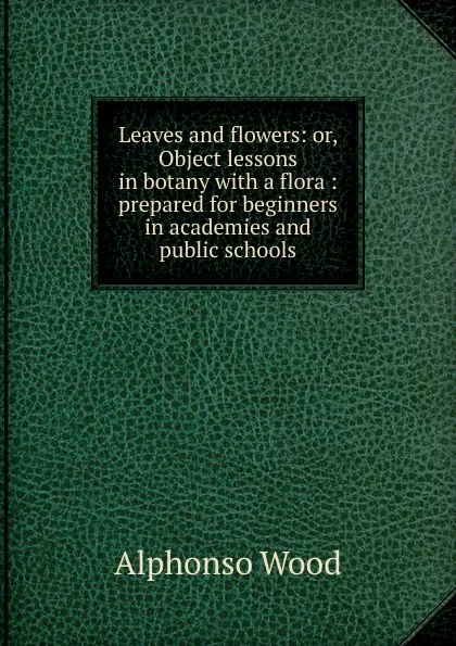 Обложка книги Leaves and flowers: or, Object lessons in botany with a flora : prepared for beginners in academies and public schools, Alphonso Wood