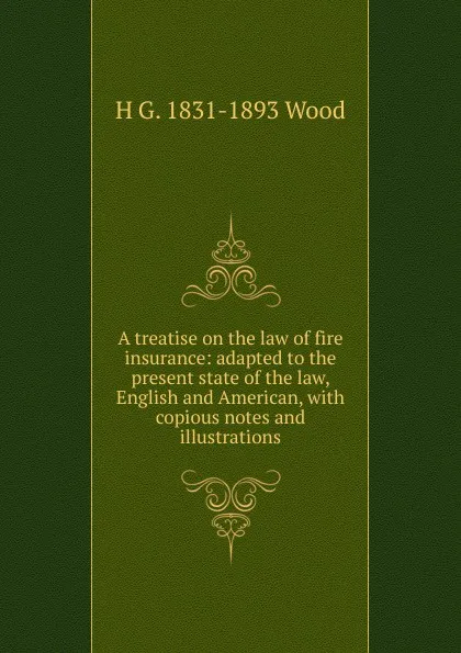 Обложка книги A treatise on the law of fire insurance: adapted to the present state of the law, English and American, with copious notes and illustrations, H G. 1831-1893 Wood