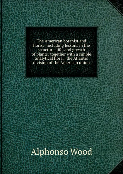 Обложка книги The American botanist and florist: including lessons in the structure, life, and growth of plants; together with a simple analytical flora, . the Atlantic division of the American union, Alphonso Wood