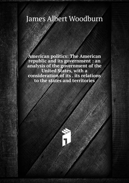 Обложка книги American politics: The American republic and its government : an analysis of the government of the United States, with a consideration of its . its relations to the states and territories, James Albert Woodburn