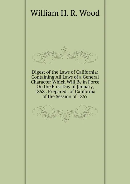 Обложка книги Digest of the Laws of California: Containing All Laws of a General Character Which Will Be in Force On the First Day of January, 1858 . Prepared . of California of the Session of 1857, William H. R. Wood