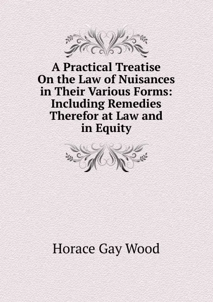 Обложка книги A Practical Treatise On the Law of Nuisances in Their Various Forms: Including Remedies Therefor at Law and in Equity, Horace Gay Wood