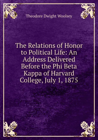 Обложка книги The Relations of Honor to Political Life: An Address Delivered Before the Phi Beta Kappa of Harvard College, July 1, 1875, Theodore Dwight Woolsey