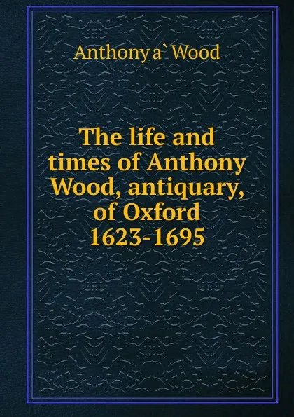 Обложка книги The life and times of Anthony Wood, antiquary, of Oxford 1623-1695, Anthony à Wood