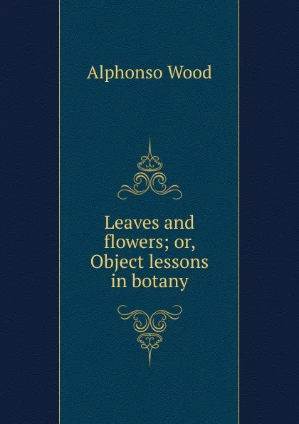 Обложка книги Leaves and flowers; or, Object lessons in botany, Alphonso Wood