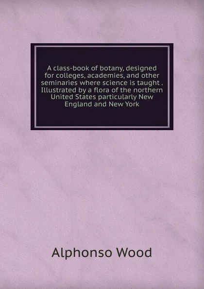 Обложка книги A class-book of botany, designed for colleges, academies, and other seminaries where science is taught . Illustrated by a flora of the northern United States particularly New England and New York, Alphonso Wood