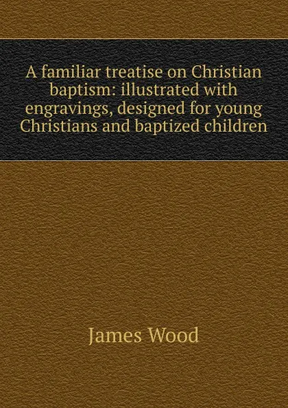 Обложка книги A familiar treatise on Christian baptism: illustrated with engravings, designed for young Christians and baptized children, James Wood