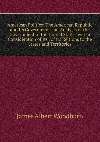 Обложка книги American Politics: The American Republic and Its Government ; an Analysis of the Government of the United States, with a Consideration of Its . of Its Reltions to the States and Territories, James Albert Woodburn