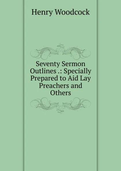 Обложка книги Seventy Sermon Outlines .: Specially Prepared to Aid Lay Preachers and Others, Henry Woodcock