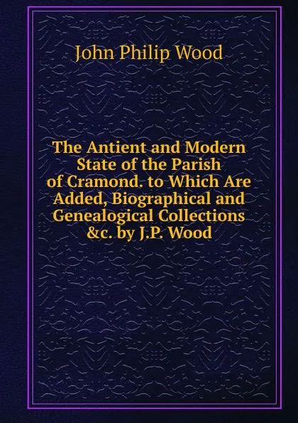 Обложка книги The Antient and Modern State of the Parish of Cramond. to Which Are Added, Biographical and Genealogical Collections .c. by J.P. Wood, John Philip Wood