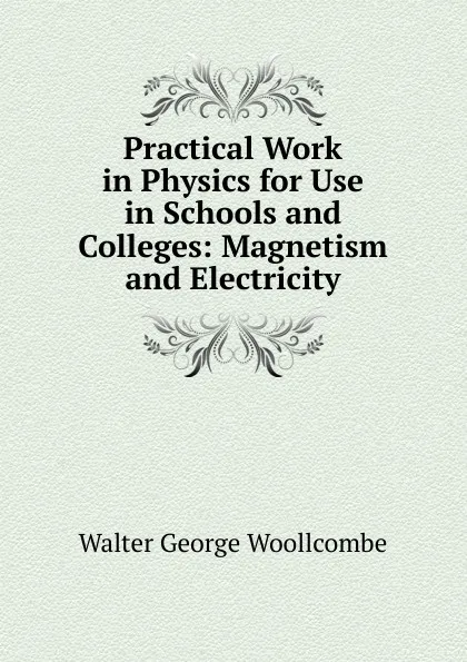 Обложка книги Practical Work in Physics for Use in Schools and Colleges: Magnetism and Electricity, Walter George Woollcombe