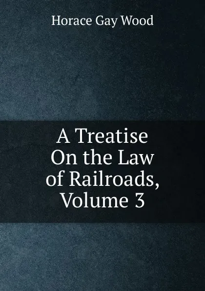 Обложка книги A Treatise On the Law of Railroads, Volume 3, Horace Gay Wood