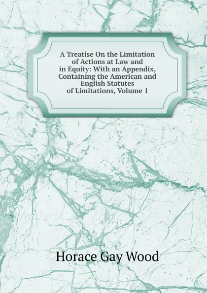 Обложка книги A Treatise On the Limitation of Actions at Law and in Equity: With an Appendix, Containing the American and English Statutes of Limitations, Volume 1, Horace Gay Wood