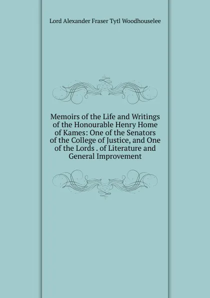 Обложка книги Memoirs of the Life and Writings of the Honourable Henry Home of Kames: One of the Senators of the College of Justice, and One of the Lords . of Literature and General Improvement, Alexander Fraser Tytler