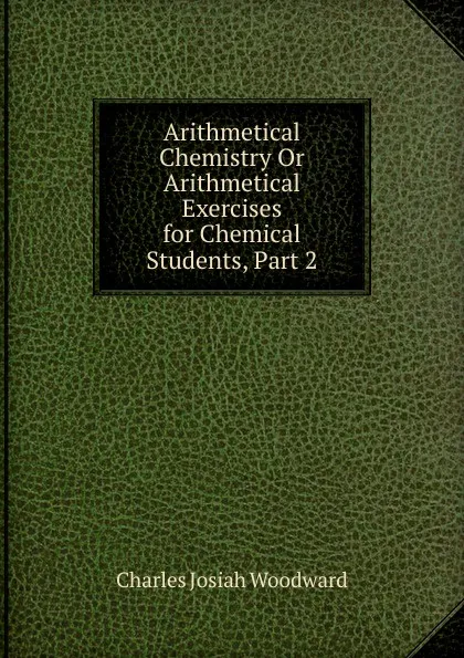 Обложка книги Arithmetical Chemistry Or Arithmetical Exercises for Chemical Students, Part 2, Charles Josiah Woodward