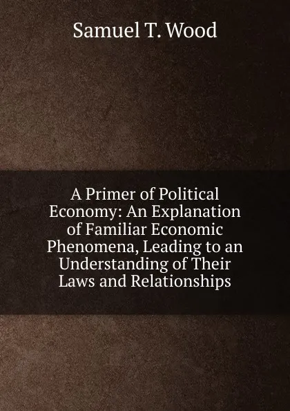 Обложка книги A Primer of Political Economy: An Explanation of Familiar Economic Phenomena, Leading to an Understanding of Their Laws and Relationships, Samuel T. Wood