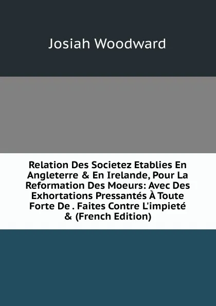 Обложка книги Relation Des Societez Etablies En Angleterre . En Irelande, Pour La Reformation Des Moeurs: Avec Des Exhortations Pressantes A Toute Forte De . Faites Contre L.impiete . (French Edition), Josiah Woodward