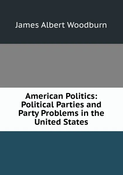 Обложка книги American Politics: Political Parties and Party Problems in the United States, James Albert Woodburn