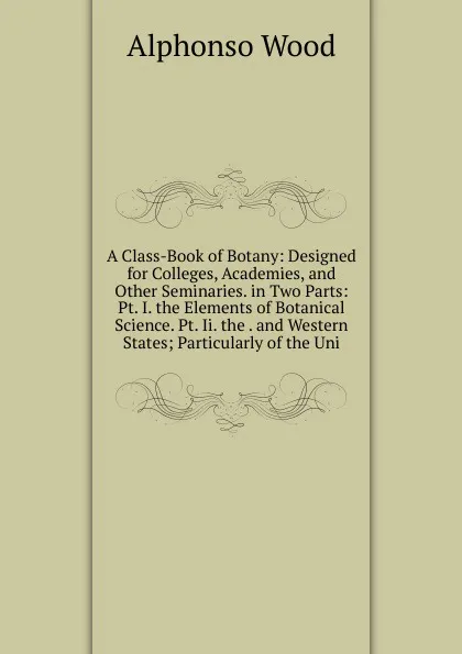 Обложка книги A Class-Book of Botany: Designed for Colleges, Academies, and Other Seminaries. in Two Parts: Pt. I. the Elements of Botanical Science. Pt. Ii. the . and Western States; Particularly of the Uni, Alphonso Wood