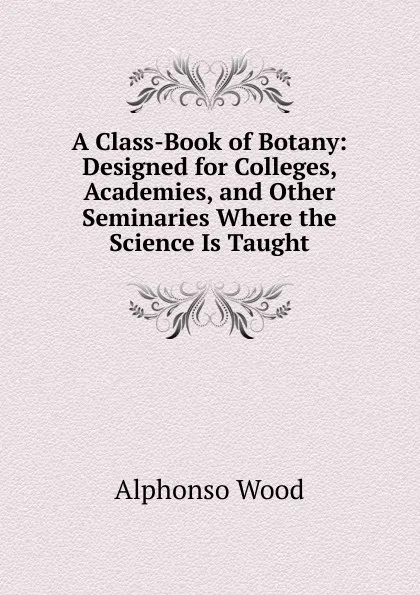 Обложка книги A Class-Book of Botany: Designed for Colleges, Academies, and Other Seminaries Where the Science Is Taught, Alphonso Wood