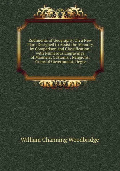 Обложка книги Rudiments of Geography, On a New Plan: Designed to Assist the Memory by Comparison and Classification, with Numerous Engravings of Manners, Customs, . Religions, Froms of Government, Degre, William Channing Woodbridge