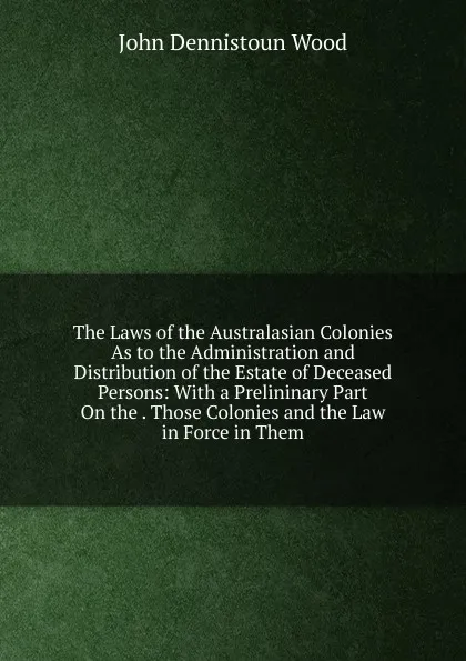 Обложка книги The Laws of the Australasian Colonies As to the Administration and Distribution of the Estate of Deceased Persons: With a Prelininary Part On the . Those Colonies and the Law in Force in Them, John Dennistoun Wood