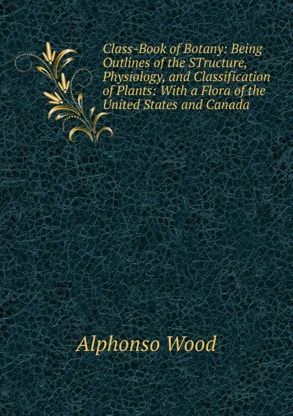 Обложка книги Class-Book of Botany: Being Outlines of the STructure, Physiology, and Classification of Plants: With a Flora of the United States and Canada, Alphonso Wood