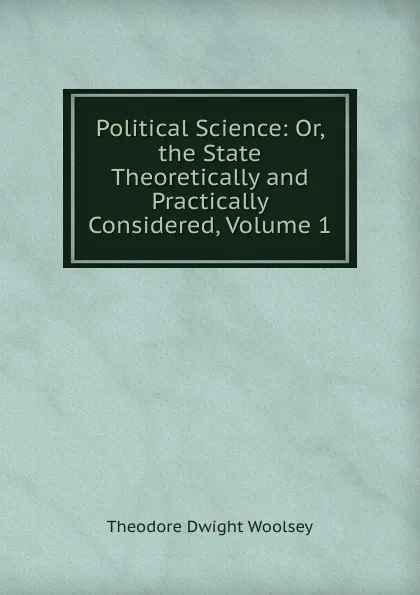 Обложка книги Political Science: Or, the State Theoretically and Practically Considered, Volume 1, Theodore Dwight Woolsey