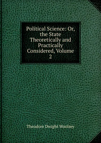 Обложка книги Political Science: Or, the State Theoretically and Practically Considered, Volume 2, Theodore Dwight Woolsey