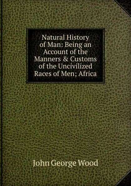 Обложка книги Natural History of Man: Being an Account of the Manners . Customs of the Uncivilized Races of Men; Africa, J. G. Wood