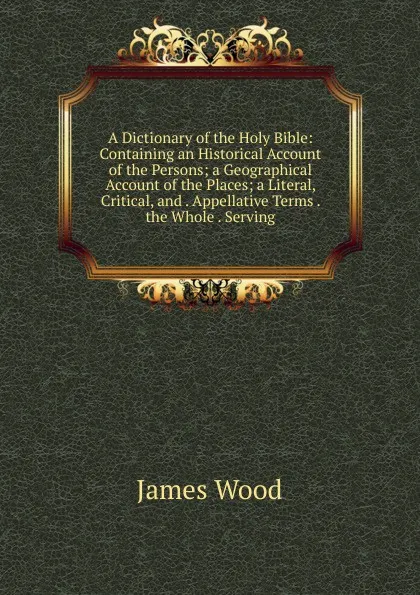 Обложка книги A Dictionary of the Holy Bible: Containing an Historical Account of the Persons; a Geographical Account of the Places; a Literal, Critical, and . Appellative Terms . the Whole . Serving, James Wood