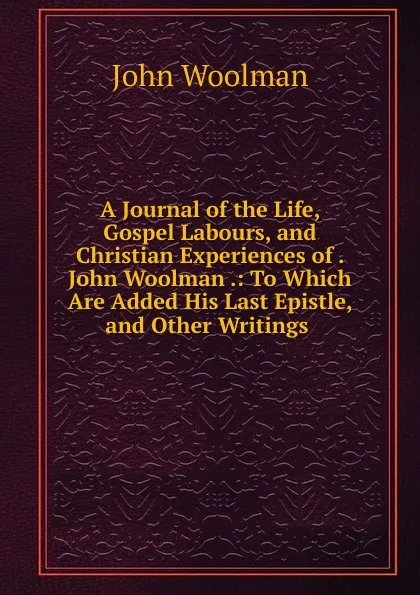 Обложка книги A Journal of the Life, Gospel Labours, and Christian Experiences of . John Woolman .: To Which Are Added His Last Epistle, and Other Writings ., John Woolman