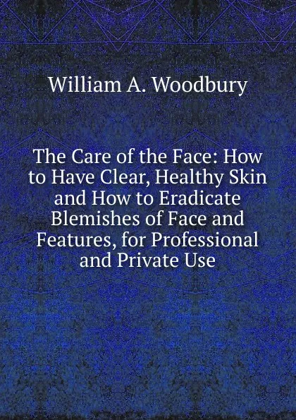 Обложка книги The Care of the Face: How to Have Clear, Healthy Skin and How to Eradicate Blemishes of Face and Features, for Professional and Private Use, William A. Woodbury