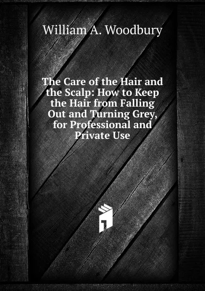 Обложка книги The Care of the Hair and the Scalp: How to Keep the Hair from Falling Out and Turning Grey, for Professional and Private Use, William A. Woodbury