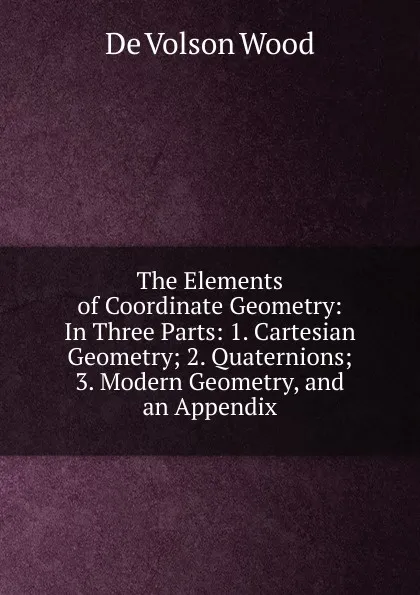 Обложка книги The Elements of Coordinate Geometry: In Three Parts: 1. Cartesian Geometry; 2. Quaternions; 3. Modern Geometry, and an Appendix, De Volson Wood