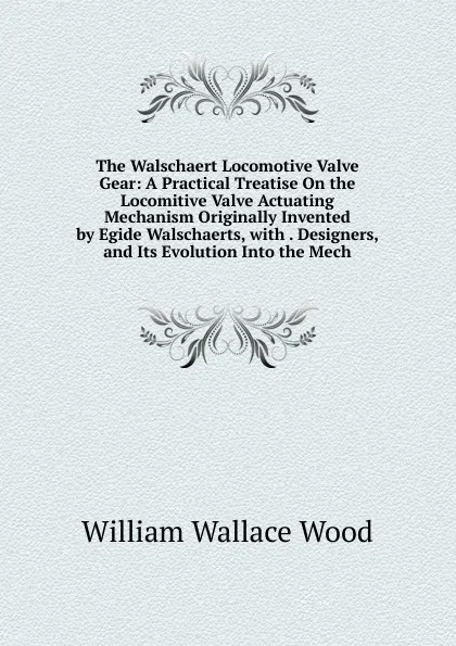 Обложка книги The Walschaert Locomotive Valve Gear: A Practical Treatise On the Locomitive Valve Actuating Mechanism Originally Invented by Egide Walschaerts, with . Designers, and Its Evolution Into the Mech, William Wallace Wood