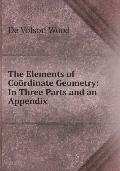 Обложка книги The Elements of Coordinate Geometry: In Three Parts and an Appendix, De Volson Wood