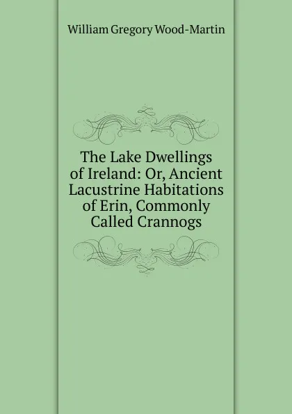 Обложка книги The Lake Dwellings of Ireland: Or, Ancient Lacustrine Habitations of Erin, Commonly Called Crannogs, William Gregory Wood-Martin