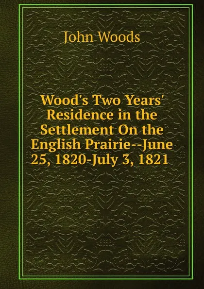 Обложка книги Wood.s Two Years. Residence in the Settlement On the English Prairie--June 25, 1820-July 3, 1821 ., John Woods