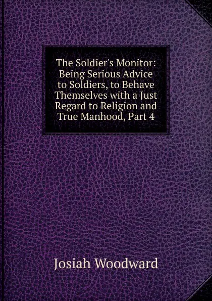 Обложка книги The Soldier.s Monitor: Being Serious Advice to Soldiers, to Behave Themselves with a Just Regard to Religion and True Manhood, Part 4, Josiah Woodward